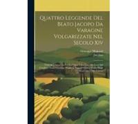 Quattro Leggende Del Beato Jacopo Da Varagine Volgarizzate Nel Secolo Xiv: Testi Di Lingua Ora Per La Prima Volta Dati Alla Luce Dal Cavaliere Abate G