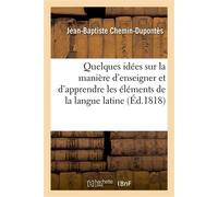 Quelques idées sur la manière d'enseigner et d'apprendre les élémens de la langue latine Pour servir d'introduction tant au 'Cours de latinité élémentaire' qu'à celui d''Analyse française' - Jean-Bapt