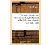 Quelques travaux sur l'homoeopathie, Traitement médical des maladies de l'oeil Paul Frichet (Auteur)