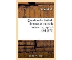 Question des tarifs de douanes et traités de commerce, rapport présenté par M. Antoine Petit, au nom De la commission des questions de tarif et voté par la Société dans sa séance du 15 février 1879 - 