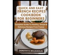 Quick & Easy French Recipes Cookbook For Beginners: Complete Guide To Healthy, Simple & Delicious Recipes From France