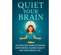 Quiet Your Brain: The Practical Guide to Stopping Overthinking, Calming Anxiety and Overcoming Fear
