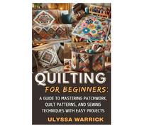Quilting For Beginners: A Guide To Mastering Patchwork, Quilt Patterns, And Sewing Techniques With Easy Projects: Learn Essential Quilting Skills, ... Create Stunning Handmade Quilts From Scratch
