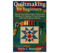 Quiltmaking For Beginners: Step-By-Step Quilting Projects, Patterns, And Techniques For Beginners To Create Stunning Quilts With Confidence And Ease
