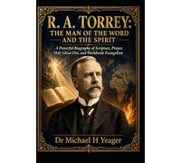 R. A. TORREY: THE MAN OF THE WORD AND THE SPIRIT: A Powerful Biography of Scripture, Prayer, Holy Ghost Fire, and Worldwide Evangelism