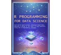 R Programming for Data Science: Real-World Applications, Advanced Algorithms, Beginner’s Guide to the Power of Data Analysis Using the R Programming ... Analysis, Automation, and Smart Algorithm