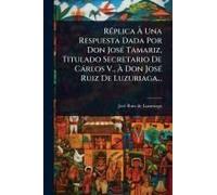 Rã(C)Plica Ã Una Respuesta Dada Por Don Josã(C) Tamariz, Titulado Secretario De Càrlos V., Ã Don Josã(C) Ruiz De Luzuriaga...