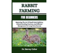 RABBIT FARMING FOR BEGINNERS: Mastering The Art Of Small-Scale Rabbitry, Ethical Breeding Practices, And Efficient Management For Long-Term Success