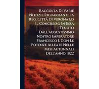 Raccolta Di Varie Notizie Riguardanti La Reg. Città Di Verona Ed Il Congresso In Essa Tenuto Dall'augustissimo Nostro Imperatore Francesco I. Con Le Potenze Alleate Nelle Mesi Autunnali Dell'anno 1822