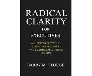 RADICAL CLARITY FOR EXECUTIVES: A Guide to Elevating Executive Presence and leading as a Whole Person