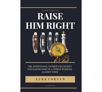 Raise Him Right: The Intentional Father's Blueprint for Raising Sons in a World Working Against Them