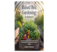 RAISED BED GARDENING FOR BEGINNERS: The Ultimate Step by Step Guide to Building, Planting & Maintaining High Yield Raised Beds for Year Round Harvest