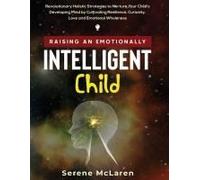 Raising An Emotionally Intelligent Child. Revolutionary Holistic Strategies To Nurture Your Child's Developing Mind By Cultivating Resilience, Curiosity, Love And Emotional Wholeness