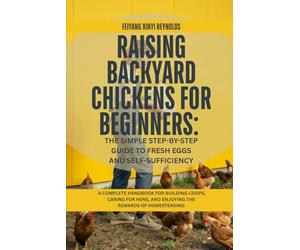 Raising Backyard Chickens for Beginners: The Simple Step-by-Step Guide to Fresh Eggs and Self-Sufficiency: A Complete Handbook for Building Coops, ... and Enjoying the Rewards of Homesteading