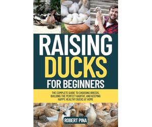 Raising Ducks For Beginners: The Complete Guide to Choosing Breeds, Building the Perfect Habitat, and Keeping Happy, Healthy Ducks at Home