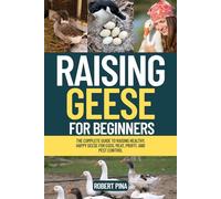 Raising Geese For Beginners: The Complete Guide to Raising Healthy, Happy Geese for Eggs, Meat, Profit, and Pest Control