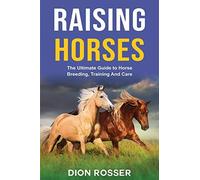 Raising Horses: The Ultimate Guide To Horse Breeding, Training And Care