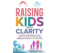Raising Kids with Clarity: A Purposeful Parenting Roadmap to Cultivate Emotional Intelligence, Healthy Routines, Calm Communication, and Secure Confidence in Your Child
