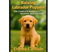 Raising Labrador Puppies: The Complete Guide to Training, Health & Care: Practical Tips and Expert Advice for a Happy, Healthy Labrador Puppy
