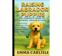 Raising Labrador Puppies: The Complete Guide to Training, Health & Care: Practical Tips and Expert Advice for a Happy, Healthy Labrador Puppy