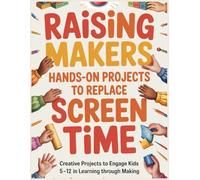 Raising Makers: Hands-On Projects to Replace Screen Time: A Comprehensive Guide to Engaging Kids Ages 5-12 in Learning Through Making