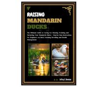 Raising Mandarin Ducks: The Ultimate Guide To Caring For, Housing, Training And Nurturing Your Mandarin Ducks - Step-By-Step Instructions For Beginners On Duck Farming, Breeding And Health Management