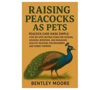 Raising Peacocks as Pets: Peacock Care Made Simple: Step-by-Step Instructions for Feeding, Housing, Breeding, and Managing Healthy Peafowl for Beginners and Hobby Farmers