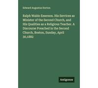 Ralph Waldo Emerson. His Services as Minister of the Second Church, and His Qualities as a Religious Teacher. A Discourse Preached in the Second Church, Boston, Sunday, April 30,1882