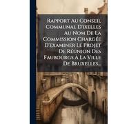 Rapport Au Conseil Communal D'ixelles Au Nom De La Commission ChargÃ(c)e D'examiner Le Projet De RÃ(c)union Des Faubourgs Ã La Ville De Bruxelles...