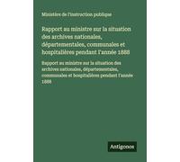 Rapport au ministre sur la situation des archives nationales, départementales, communales et hospitalières pendant I'année 1888: Rapport au ministre ... et hospitalières pendant I'année 1888