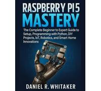 RASPBERRY PI 5 MASTERY: The Complete Beginner to Expert Guide to Setup, Programming with Python, DIY Projects, IoT, Robotics, and Smart Home Innovations