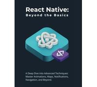 React Native: Beyond the Basics: A Deep Dive into Advanced Techniques: Master Animations, Maps, Notifications, Navigation, and Beyond