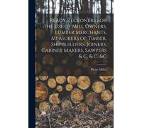 Ready Reckoners For The Use Of Mill Owners, Lumber Merchants, Measurers Of Timber, Shipbuilders, Joiners, Cabinet Makers, Sawyers & C, & C, &c [Microf