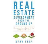 Real Estate Development From The Ground Up: Lessons, stories, and a step-by-step path from dirt to doors