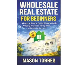 Real Estate Wholesaling for Beginners: A Practical Guide to Finding Off-Market Deals, Analyzing Properties, Making Offers, and Assigning Contracts