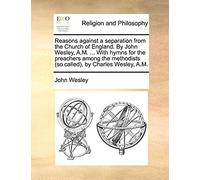Reasons Against A Separation From The Church Of England. By John Wesley, A.M. ... With Hymns For The Preachers Among The Methodists (So Called), By Charles Wesley, A.M.