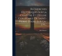 Recherches Historiques Sur La Chapitre Et L'église Collégiale De Saint-Pierre D'aire-Sur-La-Lys...
