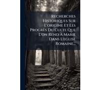 Recherches Historiques Sur L'origine Et Les Progrès Du Culte Que L'on Rend Ã Marie Dans L'eglise Romaine...
