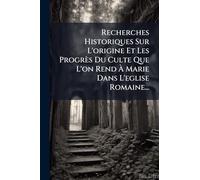 Recherches Historiques Sur L'origine Et Les Progrès Du Culte Que L'on Rend Ã Marie Dans L'eglise Romaine...