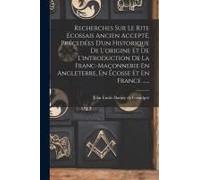 Recherches Sur Le Rite Écossais Ancien Accepté, Précedées D'un Historique De L'origine Et De L'introduction De La Franc-Maçonnerie En Angleterre, En Écosse Et En France ......