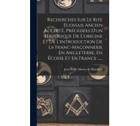 Recherches Sur Le Rite Écossais Ancien Accepté, Précedées D'un Historique De L'origine Et De L'introduction De La Franc-Maçonnerie En Angleterre, En Écosse Et En France ......