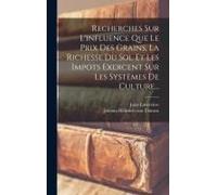 Recherches Sur L'influence Que Le Prix Des Grains, La Richesse Du Sol Et Les Impots Exercent Sur Les Systèmes De Culture...