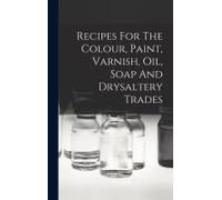 Recipes For The Colour, Paint, Varnish, Oil, Soap And Drysaltery Trades