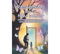 Reconectando con tu Niño Interior: UN VIAJE DE SANACIÓN Y AUTODESCUBRIMIENTO VUELVE A TI MISMO CON AMOR Y SABIDURÍA