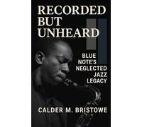 Recorded but Unheard: Blue Note’s Neglected Jazz Legacy: Unreleased Blue Note Sessions, Lost Legends, and the Jazz History They Tried to Bury
