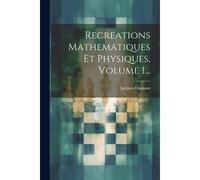 Recreations Mathematiques Et Physiques, Volume 1...