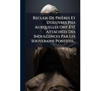 Recueil De Prières Et D'oeuvres Pies Auxquelles Ont Ã tÃ(c) AttachÃ(c)es Des Indulgences Par Les Souverains Pontifes...