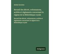 Recueil des décret, ordonnances, arrêtés et règlements concernant le régime de la Bibliothèque royale: Recueil des décret, ordonnances, arrêtés et ... le régime de la Bibliothèque royale