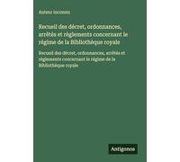 Recueil des décret, ordonnances, arrêtés et règlements concernant le régime de la Bibliothèque royale: Recueil des décret, ordonnances, arrêtés et ... le régime de la Bibliothèque royale