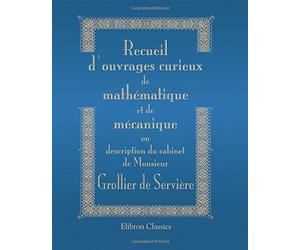 Recueil d'ouvrages curieux de mathématique et de mécanique, ou description du cabinet de Monsieur Grollier de Servière: Avec près de cent planches en taille-douce